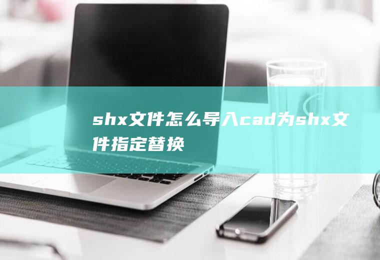 shx文件怎么导入cad为shx文件指定替换文件