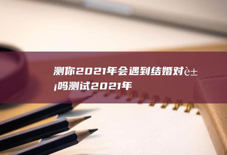 测你2021年会遇到结婚对象吗测试2021年感情