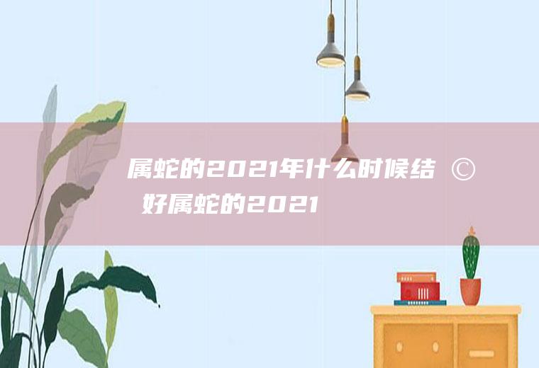 属蛇的2021年什么时候结婚好属蛇的2021年结婚吉日