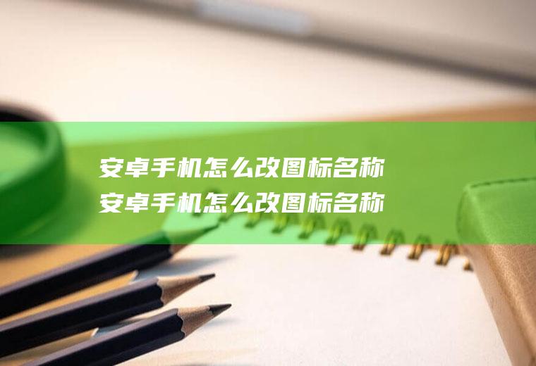 安卓手机怎么改图标名称安卓手机怎么改图标名称和名字