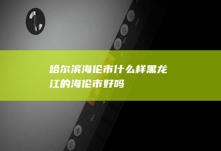 哈尔滨海伦市什么样黑龙江的海伦市好吗