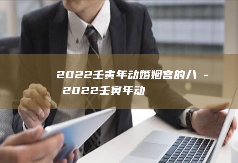 2022壬寅年动婚姻宫的八字2022壬寅年动婚姻宫的八字庚子日