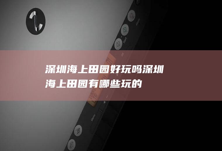 深圳海上田园好玩吗深圳海上田园有哪些玩的