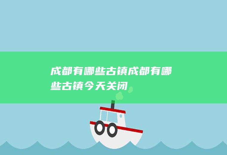 成都有哪些古镇成都有哪些古镇今天关闭