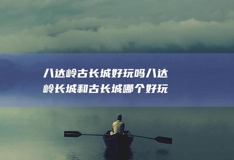 八达岭古长城好玩吗八达岭长城和古长城哪个好玩