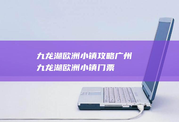 九龙湖欧洲小镇攻略广州九龙湖欧洲小镇门票