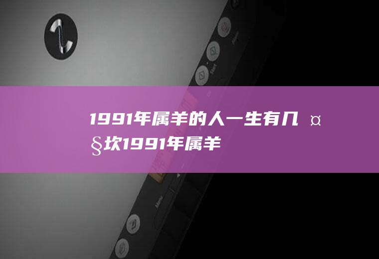 1991年属羊的人一生有几大坎1991年属羊人人生三大坎