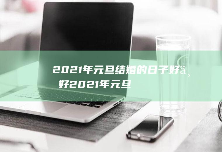 2021年元旦结婚的日子好不好2021年元旦适不适合结婚