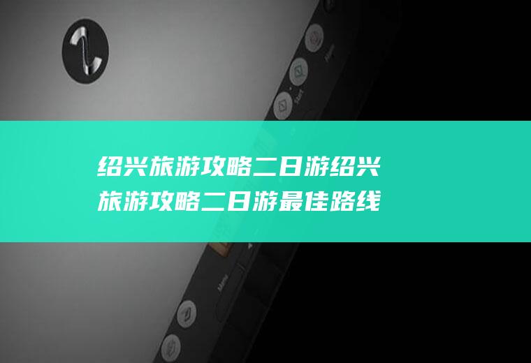 绍兴旅游攻略二日游绍兴旅游攻略二日游最佳路线