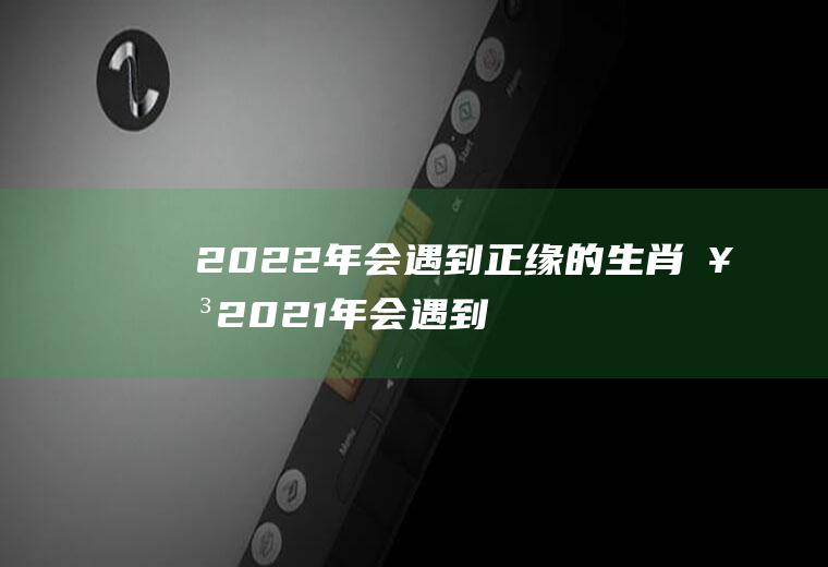 2022年会遇到正缘的生肖女2021年会遇到正缘的生肖女