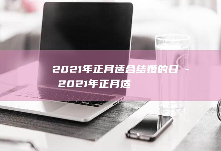 2021年正月适合结婚的日子2021年正月适合结婚的日子是什么