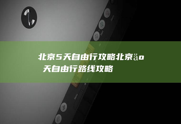 北京5天自由行攻略北京五天自由行路线攻略