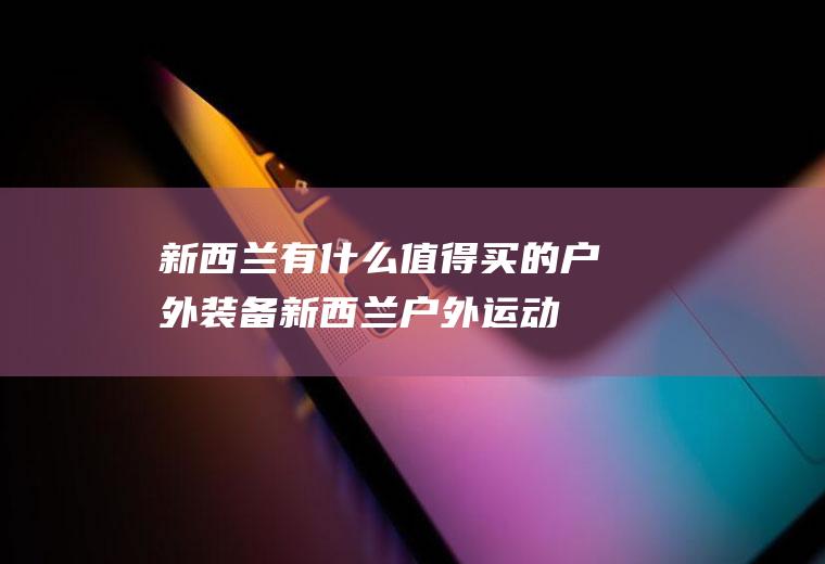 新西兰有什么值得买的户外装备新西兰户外运动