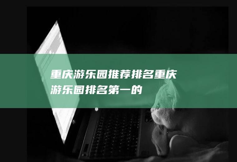 重庆游乐园推荐排名重庆游乐园排名第一的