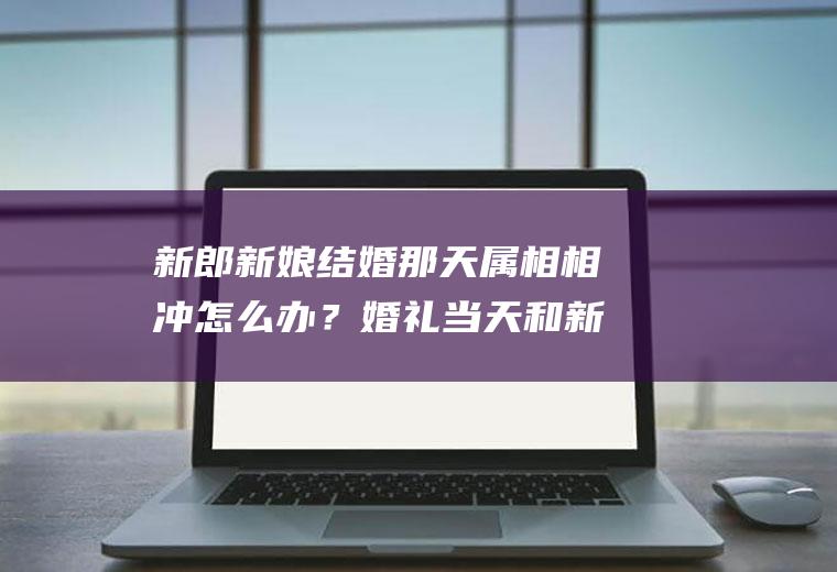 新郎新娘结婚那天属相相冲怎么办？婚礼当天和新郎属相相冲