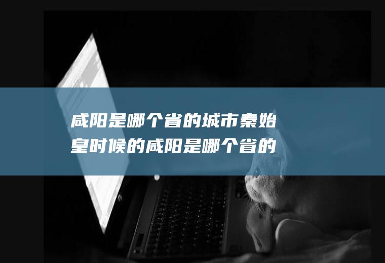 咸阳是哪个省的城市秦始皇时候的咸阳是哪个省的城市