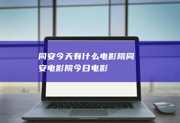 同安今天有什么电影院同安电影院今日电影