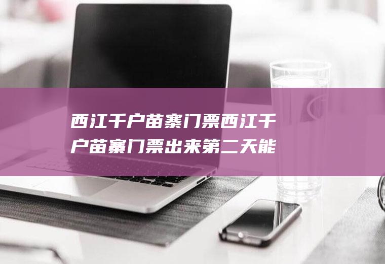 西江千户苗寨门票西江千户苗寨门票出来第二天能用吗