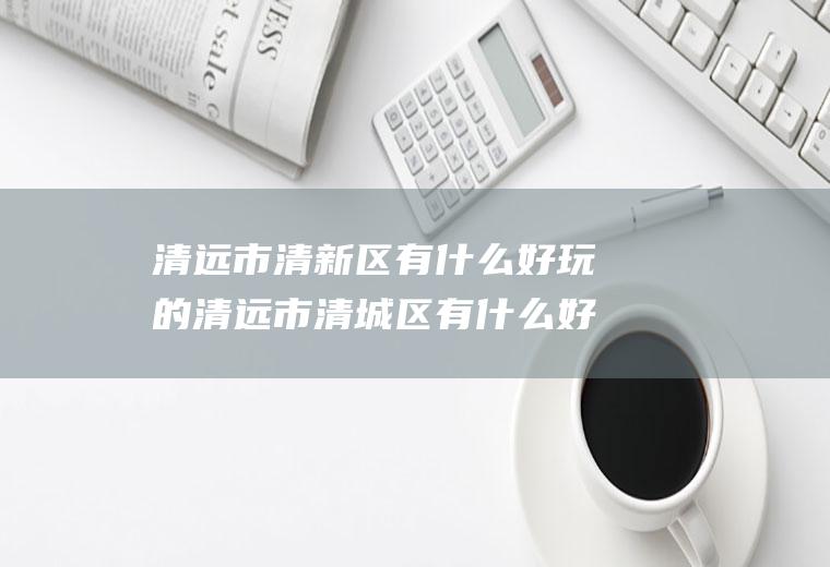 清远市清新区有什么好玩的清远市清城区有什么好玩的