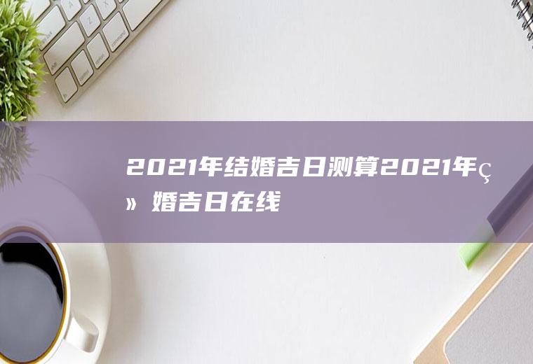 2021年结婚吉日测算2021年结婚吉日在线测算免费