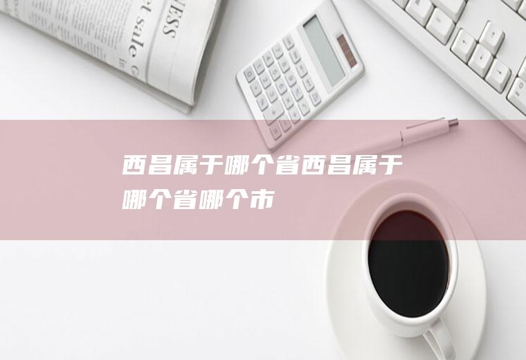 西昌属于哪个省西昌属于哪个省哪个市