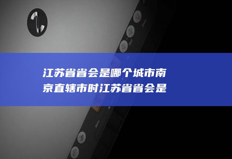 江苏省省会是哪个城市南京直辖市时江苏省省会是哪个城市