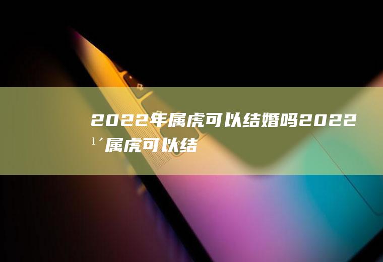 2022年属虎可以结婚吗2022年属虎可以结婚吗女性