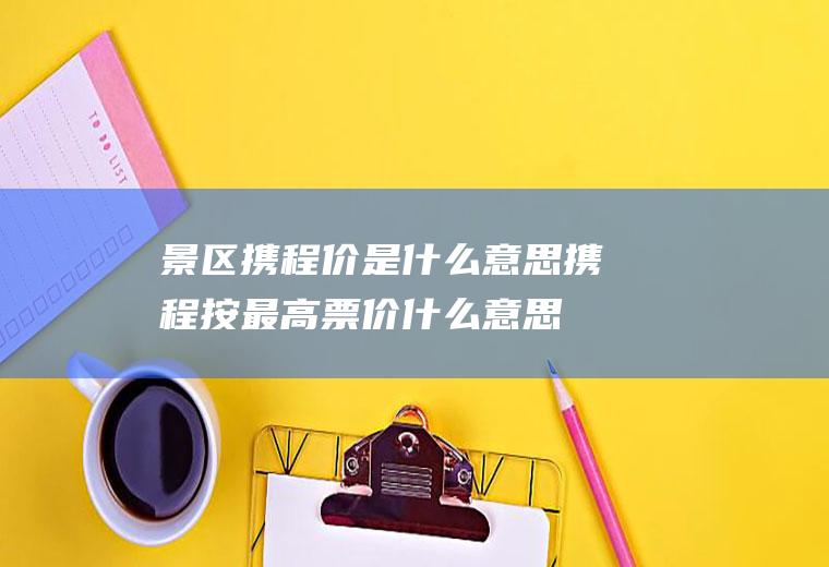 景区携程价是什么意思携程按最高票价什么意思