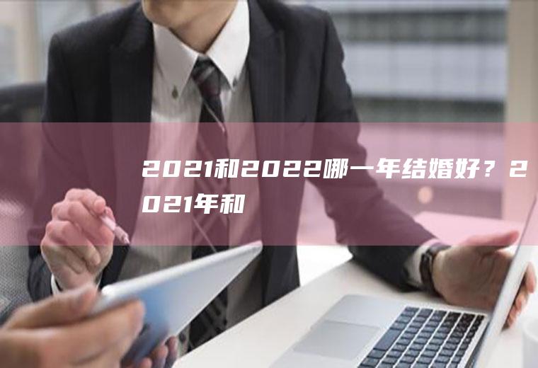 2021和2022哪一年结婚好？2021年和2022年哪一年适合结婚