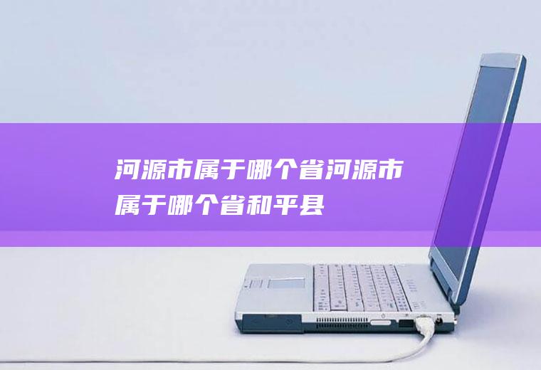 河源市属于哪个省河源市属于哪个省和平县