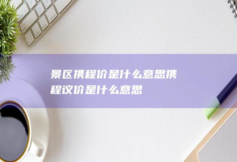 景区携程价是什么意思携程议价是什么意思