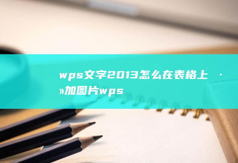 wps文字2013怎么在表格上添加图片wpsoffice表格里面怎么添加图片