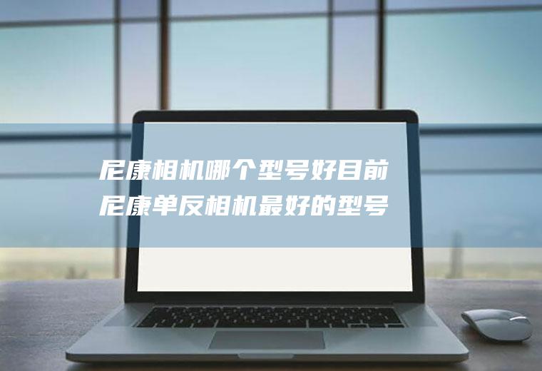 尼康相机哪个型号好目前尼康单反相机最好的型号是多少?