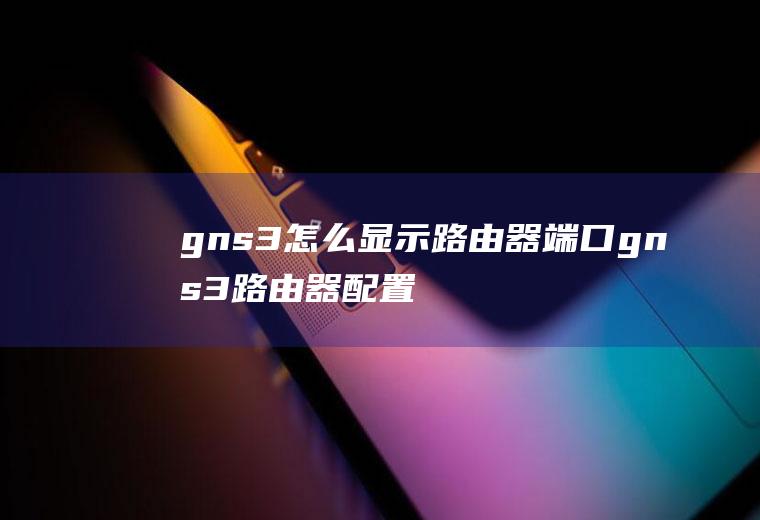 gns3怎么显示路由器端口gns3路由器配置命令