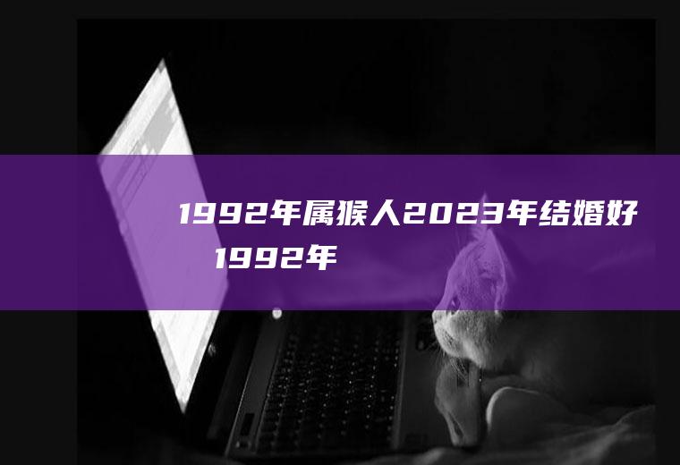 1992年属猴人2023年结婚好吗1992年属猴人2022年结婚