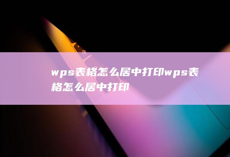 wps表格怎么居中打印wps表格怎么居中打印不出来