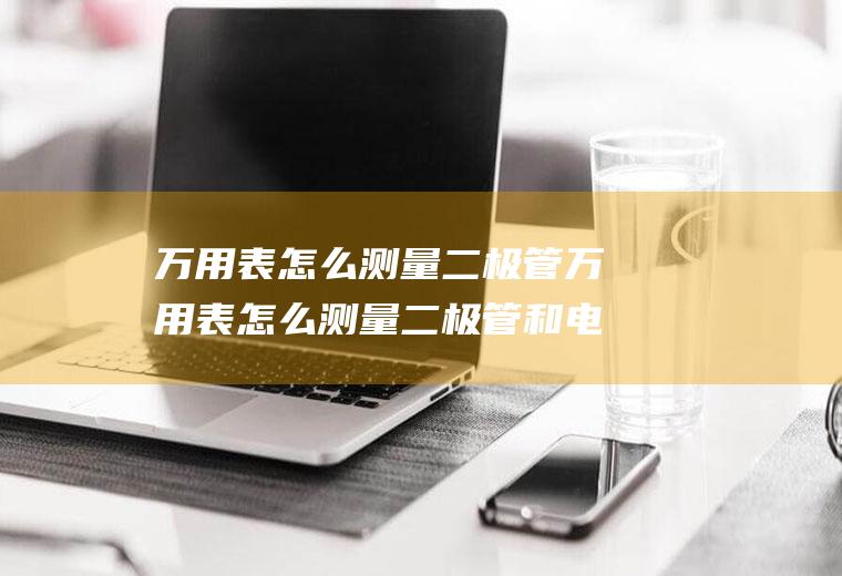 万用表怎么测量二极管万用表怎么测量二极管和电容