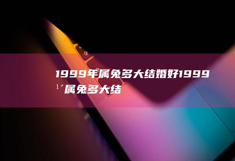 1999年属兔多大结婚好1999年属兔多大结婚好最佳婚配属相有哪些