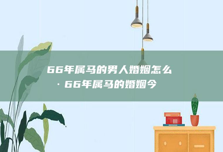 66年属马的男人婚姻怎么样66年属马的婚姻今年好不好