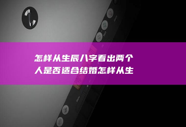 怎样从生辰八字看出两个人是否适合结婚怎样从生辰八字看出两个人是否适合结婚生孩子