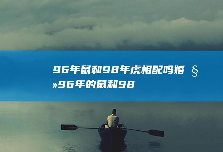 96年鼠和98年虎相配吗婚姻96年的鼠和98年的虎婚姻合适吗