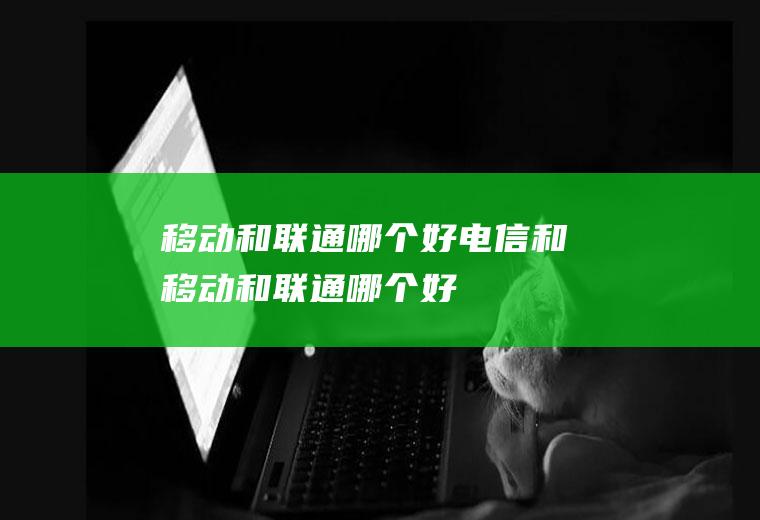 移动和联通哪个好电信和移动和联通哪个好