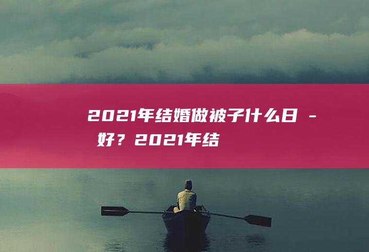 2021年结婚做被子什么日子好？2021年结婚做被子什么日子好一点