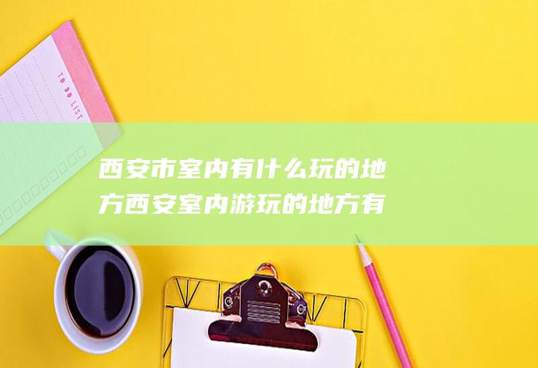 西安市室内有什么玩的地方西安室内游玩的地方有哪些