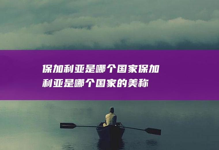 保加利亚是哪个国家保加利亚是哪个国家的美称