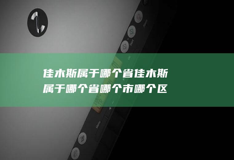 佳木斯属于哪个省佳木斯属于哪个省哪个市哪个区