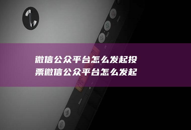 微信公众平台怎么发起投票微信公众平台怎么发起微信投票