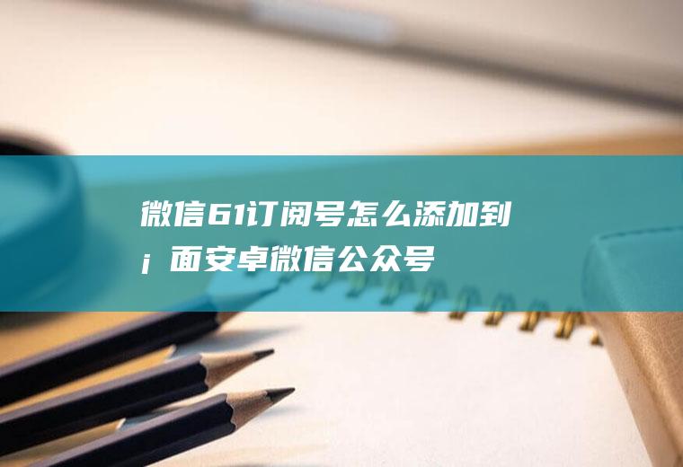 微信6.1订阅号怎么添加到桌面安卓微信公众号添加到桌面