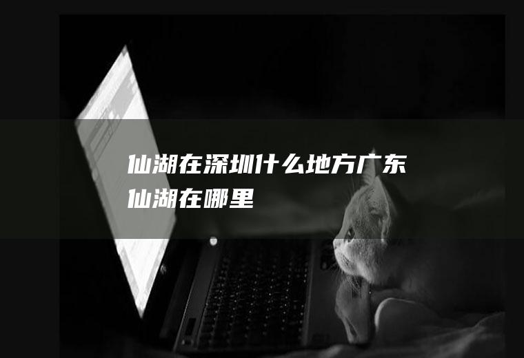 仙湖在深圳什么地方广东仙湖在哪里