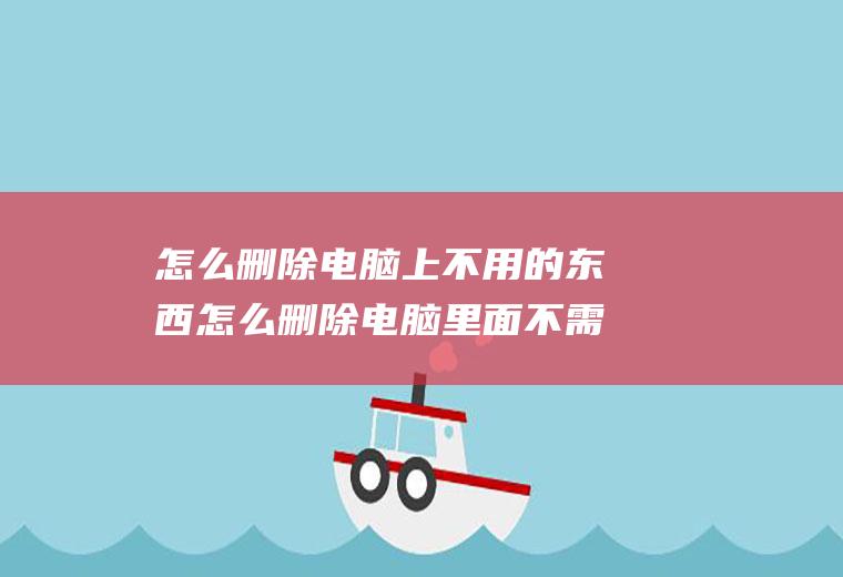 怎么删除电脑上不用的东西怎么删除电脑里面不需要的东西